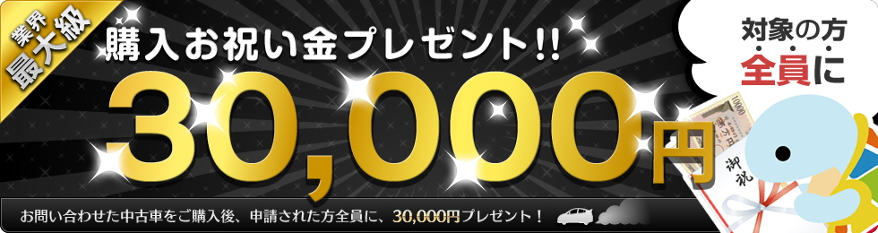 業界最大級 購入お祝い金プレゼント！対象の方全員に30,000円プレゼント！ お問い合わせた中古車をご購入後、申請された方全員に、30,000円プレゼント！